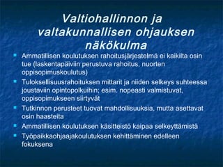 Valtiohallinnon ja
         valtakunnallisen ohjauksen
                 näkökulma
   Ammatillisen koulutuksen rahoitusjärjestelmä ei kaikilta osin
    tue (laskentapäiviin perustuva rahoitus, nuorten
    oppisopimuskoulutus)
   Tuloksellisuusrahoituksen mittarit ja niiden selkeys suhteessa
    joustaviin opintopolkuihin; esim. nopeasti valmistuvat,
    oppisopimukseen siirtyvät
   Tutkinnon perusteet tuovat mahdollisuuksia, mutta asettavat
    osin haasteita
   Ammatillisen koulutuksen käsitteistö kaipaa selkeyttämistä
   Työpaikkaohjaajakoulutuksen kehittäminen edelleen
    fokuksena
 