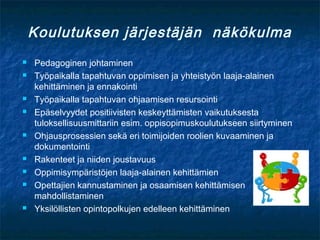 Koulutuksen järjestäjän näkökulma
   Pedagoginen johtaminen
   Työpaikalla tapahtuvan oppimisen ja yhteistyön laaja-alainen
    kehittäminen ja ennakointi
   Työpaikalla tapahtuvan ohjaamisen resursointi
   Epäselvyydet positiivisten keskeyttämisten vaikutuksesta
    tuloksellisuusmittariin esim. oppisopimuskoulutukseen siirtyminen
   Ohjausprosessien sekä eri toimijoiden roolien kuvaaminen ja
    dokumentointi
   Rakenteet ja niiden joustavuus
   Oppimisympäristöjen laaja-alainen kehittämien
   Opettajien kannustaminen ja osaamisen kehittämisen
    mahdollistaminen
   Yksilöllisten opintopolkujen edelleen kehittäminen
 