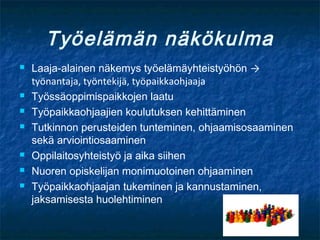 Työelämän näkökulma
   Laaja-alainen näkemys työelämäyhteistyöhön →
    työnantaja, työntekijä, työpaikkaohjaaja
   Työssäoppimispaikkojen laatu
   Työpaikkaohjaajien koulutuksen kehittäminen
   Tutkinnon perusteiden tunteminen, ohjaamisosaaminen
    sekä arviointiosaaminen
   Oppilaitosyhteistyö ja aika siihen
   Nuoren opiskelijan monimuotoinen ohjaaminen
   Työpaikkaohjaajan tukeminen ja kannustaminen,
    jaksamisesta huolehtiminen
 