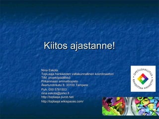 Kiitos ajastanne!

Nina Eskola
TopLaaja hankkeiden valtakunnallinen koordinaattori
TtM, projektipäällikkö
Pirkanmaan ammattiopisto
Åkerlundinkatu 8, 33100 Tampere
Puh. 050 5761553
nina.eskola@pirko.fi
http://toplaaja.purot.net/
http://toplaaja.wikispaces.com/
 