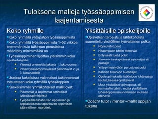 Tuloksena malleja työssäoppimisen
                    laajentamisesta
Koko ryhmille                                           Yksittäisille opiskelijoille
Koko  ryhmällä yhtä paljon työssäoppimista             Opiskelijan tarpeista ja lähtökohdista
Koko ryhmällä työssäoppimista 1–52 viikkoa             suunniteltu yksilöllinen työvaltainen polku:
enemmän kuin tutkinnon perusteissa                              Nopeutetut polut
määritelty minimimäärä on                                       Hitaampaan tahtiin etenevät
Työssäoppiminen sijoittuu yleisimmin koko                      Erityisesti tuetut polut
opiskeluajalle:                                                 Aiemmin keskeyttäneet opiskelijat eli
                                                                 palaajat
        Yleensä orientoivia jaksoja 1. lukuvuonna
                                                                Yritysyhteistyöhön perustuvat polut
        Pitkät työssäoppimisjaksot painottuvat 2. ja
         3. lukuvuodelle                                        Kahden tutkinnon suorittajat
Useissa  kokeiluissa valinnaiset tutkinnonosat
                                                                Oppisopimuksella tutkintoon johtavassa
                                                                 koulutuksessa opiskelevat
toteutetaan koko ryhmällä työssäoppien
                                                                Muut yksilölliset opintopolut, eli
Keskeisimmät ryhmäkohtaiset mallit ovat:
                                                                 normaaliin tahtiin, mutta yksilöllisen
        Pidemmät ja laajemmat perinteiset                       työssäoppimissuunnitelman mukaan
         työssäoppimisjaksot                                     etenevät
        Työpaikalla tapahtuvan oppimisen ja            Coach/   tutor / mentor –mallit oppijan
         oppilaitoksessa tapahtuvan oppimisen
         säännöllinen vuorottelu                        tukena
 
