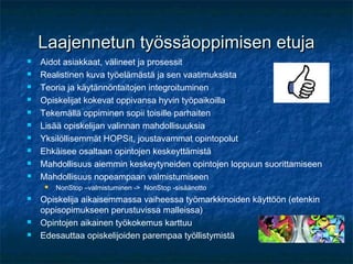 Laajennetun työssäoppimisen etuja
   Aidot asiakkaat, välineet ja prosessit
   Realistinen kuva työelämästä ja sen vaatimuksista
   Teoria ja käytännöntaitojen integroituminen
   Opiskelijat kokevat oppivansa hyvin työpaikoilla
   Tekemällä oppiminen sopii toisille parhaiten
   Lisää opiskelijan valinnan mahdollisuuksia
   Yksilöllisemmät HOPSit, joustavammat opintopolut
   Ehkäisee osaltaan opintojen keskeyttämistä
   Mahdollisuus aiemmin keskeytyneiden opintojen loppuun suorittamiseen
   Mahdollisuus nopeampaan valmistumiseen
        NonStop –valmistuminen -> NonStop -sisäänotto
   Opiskelija aikaisemmassa vaiheessa työmarkkinoiden käyttöön (etenkin
    oppisopimukseen perustuvissa malleissa)
   Opintojen aikainen työkokemus karttuu
   Edesauttaa opiskelijoiden parempaa työllistymistä
 