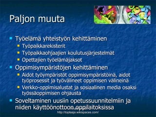 Paljon muuta Työelämä yhteistyön kehittäminen Työpaikkarekisterit Työpaikkaohjaajien koulutusjärjestelmät  Opettajien työelämäjaksot Oppimisympäristöjen kehittäminen Aidot työympäristöt oppimisympäristöinä, aidot työprosessit ja työvälineet oppimisen välineinä  Verkko-oppimisalustat ja sosiaalinen media osaksi työssäoppimisen ohjausta  Soveltaminen uusiin opetussuunnitelmiin ja niiden käyttöönottoon oppilaitoksissa Nina Eskola http://toplaaja.wikispaces.com/ 