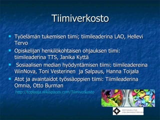Tiimiverkosto Työelämän tukemisen tiimi; tiimileaderina LAO, Hellevi Tervo  Opiskelijan henkilökohtaisen ohjauksen tiimi: tiimileaderina TTS, Janika Kyttä Sosiaalisen median hyödyntämisen tiimi: tiimileadereina WinNova, Toni Vesterinen  ja Salpaus, Hanna Toijala Atot ja avaintaidot työssäoppien tiimi: Tiimileaderina Omnia, Otto Burman http://toplaaja.wikispaces.com/Tiimiverkosto   