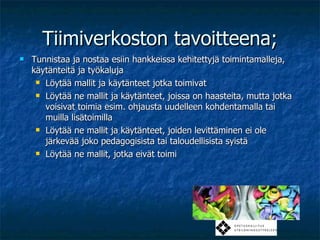 Tiimiverkoston tavoitteena; Tunnistaa ja nostaa esiin hankkeissa kehitettyjä toimintamalleja, käytänteitä ja työkaluja Löytää mallit ja käytänteet jotka toimivat Löytää ne mallit ja käytänteet, joissa on haasteita, mutta jotka voisivat toimia esim. ohjausta uudelleen kohdentamalla tai muilla lisätoimilla Löytää ne mallit ja käytänteet, joiden levittäminen ei ole järkevää joko pedagogisista tai taloudellisista syistä Löytää ne mallit, jotka eivät toimi 