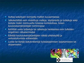 Auttaa kokeilujen toimijoita mallien kuvaamisessa Jatkokehittää esiin nostettuja malleja, käytänteitä ja työkaluja sekä testata niiden toimivuutta toisessa kontekstissa, toisen koulutuksenjärjestäjän toiminnassa Kehittää uusia työkaluja tai ratkaisuja hankkeissa esiin tulleiden ongelmien ratkaisemiseksi Edistää koulutuksenjärjestäjien välistä yhteistyötä ja verkostoitumista entisestään Luoda tai löytää laatukriteerejä työssäoppimisen laajetamiseen tai ohjaamiseen. 