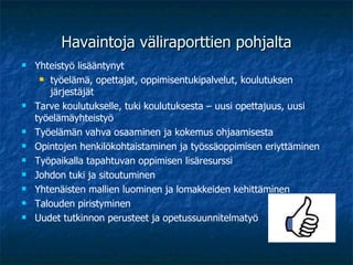Havaintoja väliraporttien pohjalta Yhteistyö lisääntynyt  työelämä, opettajat, oppimisentukipalvelut, koulutuksen järjestäjät Tarve koulutukselle, tuki koulutuksesta – uusi opettajuus, uusi työelämäyhteistyö Työelämän vahva osaaminen ja kokemus ohjaamisesta Opintojen henkilökohtaistaminen ja työssäoppimisen eriyttäminen Työpaikalla tapahtuvan oppimisen lisäresurssi Johdon tuki ja sitoutuminen  Yhtenäisten mallien luominen ja lomakkeiden kehittäminen Talouden piristyminen Uudet tutkinnon perusteet ja opetussuunnitelmatyö 