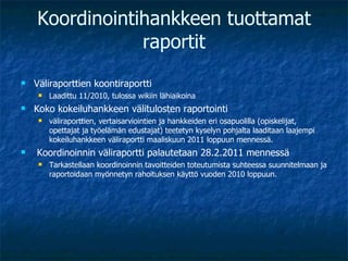 Koordinointihankkeen tuottamat raportit Väliraporttien koontiraportti  Laadittu 11/2010, tulossa wikiin lähiaikoina Koko kokeiluhankkeen välitulosten raportointi väliraporttien, vertaisarviointien ja hankkeiden eri osapuolilla (opiskelijat, opettajat ja työelämän edustajat) teetetyn kyselyn pohjalta laaditaan laajempi kokeiluhankkeen väliraportti maaliskuun 2011 loppuun mennessä. Koordinoinnin väliraportti palautetaan 28.2.2011 mennessä Tarkastellaan koordinoinnin tavoitteiden toteutumista suhteessa suunnitelmaan ja raportoidaan myönnetyn rahoituksen käyttö vuoden 2010 loppuun. 