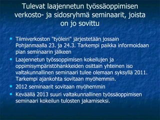 Tulevat laajennetun työssäoppimisen verkosto- ja sidosryhmä seminaarit, joista on jo sovittu Tiimiverkoston "työleiri" järjestetään jossain Pohjanmaalla 23. ja 24.3. Tarkempi paikka informoidaan pian seminaarin jälkeen Laajennetun työssoppimisen kokeilujen ja oppimisympäristöhankkeiden osittain yhteinen iso valtakunnallinen seminaari tulee olemaan syksyllä 2011. Tarkempi ajankohta sovitaan myöhemmin. 2012 seminaarit sovitaan myöhemmin Keväällä 2013 suuri valtakunnallinen työssäoppimisen seminaari kokeilun tulosten jakamiseksi. 