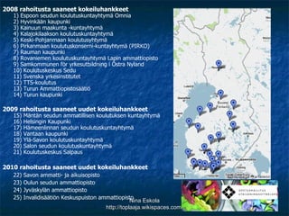 2008 rahoitusta saaneet kokeiluhankkeet 1) Espoon seudun koulutuskuntayhtymä Omnia 2) Hyvinkään kaupunki 3) Kainuun maakunta -kuntayhtymä 4) Kalajokilaakson koulutuskuntayhtymä 5) Keski-Pohjanmaan koulutusyhtymä 6) Pirkanmaan koulutuskonserni-kuntayhtymä (PIRKO) 7) Rauman kaupunki 8) Rovaniemen koulutuskuntayhtymä Lapin ammattiopisto 9) Samkommunen för yrkesutbildning i Östra Nyland 10) Koulutuskeskus Sedu 11) Svenska yrkesinstitutet 12) TTS-koulutus 13) Turun Ammattiopistosäätiö 14) Turun kaupunki 2009 rahoitusta saaneet uudet kokeiluhankkeet 15) Mäntän seudun ammatillisen koulutuksen kuntayhtymä 16) Helsingin Kaupunki 17) Hämeenlinnan seudun koulutuskuntayhtymä 18) Vantaan kaupunki 19) Ylä-Savon koulutuskuntayhtymä 20) Salon seudun koulutuskuntayhtymä 21) Koulutuskeskus Salpaus 2010 rahoitusta saaneet uudet kokeiluhankkeet 22) Savon ammatti- ja aikuisopisto 23) Oulun seudun ammattiopisto 24) Jyväskylän ammattiopisto 25) Invalidisäätiön Keskuspuiston ammattiopisto Nina Eskola http://toplaaja.wikispaces.com/ 