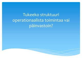 Tukeeko struktuuri
operationaalista toimintaa vai
        päinvastoin?
 