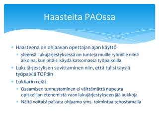 Haasteita PAOssa

Haasteena on ohjaavan opettajan ajan käyttö
  yleensä lukujärjestyksessä on tunteja muille ryhmille niinä
  aikoina, kun pitäisi käydä katsomassa työpaikoilla
Lukujärjestyksen sovittaminen niin, että tulisi täysiä
työpaiviä TOP:iin
Lukkarin reiät
  Osaamisen tunnustaminen ei välttämättä nopeuta
  opiskelijan etenemistä vaan lukujärjestykseen jää aukkoja
  Näitä voitaisi paikata ohjaamo yms. toimintaa tehostamalla
 
