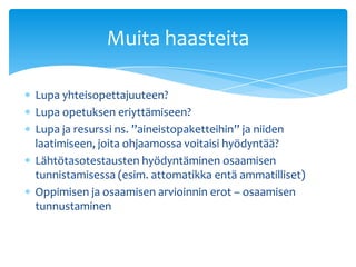 Muita haasteita

Lupa yhteisopettajuuteen?
Lupa opetuksen eriyttämiseen?
Lupa ja resurssi ns. ”aineistopaketteihin” ja niiden
laatimiseen, joita ohjaamossa voitaisi hyödyntää?
Lähtötasotestausten hyödyntäminen osaamisen
tunnistamisessa (esim. attomatikka entä ammatilliset)
Oppimisen ja osaamisen arvioinnin erot – osaamisen
tunnustaminen
 