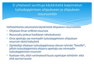 Ei yhteisesti sovittuja käytänteitä laajennetun
       työssäoppimisen ohjaukseen ja ohjauksen
                       resursointiin


Vaihtoehtoisia satunnaisia käytänteitä ohjauksen resursointiin
  Ohjataan ilman erillistä resurssia
  Resursoitu jonkun hankkeen rahoituksesta
  Oma opettaja saa normaalin työssäoppimisen ohjauksen
  resurssin tästä lisätyöstä
  Opiskelijat ohjataan työssäoppimassa olevan ryhmän "listoille",
  jolloin työssäoppimista ohjaava opettaja saa normaalin
  työssäoppimisen resurssin
  Koetaan niin, ettei varsinaisesti kuulu opettajan tehtäviin eikä
  siitä saa korvausta
 