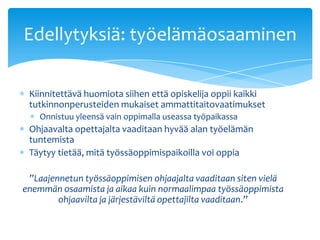 Edellytyksiä: työelämäosaaminen

 Kiinnitettävä huomiota siihen että opiskelija oppii kaikki
 tutkinnonperusteiden mukaiset ammattitaitovaatimukset
    Onnistuu yleensä vain oppimalla useassa työpaikassa
 Ohjaavalta opettajalta vaaditaan hyvää alan työelämän
 tuntemista
 Täytyy tietää, mitä työssäoppimispaikoilla voi oppia

 ”Laajennetun työssäoppimisen ohjaajalta vaaditaan siten vielä
enemmän osaamista ja aikaa kuin normaalimpaa työssäoppimista
        ohjaavilta ja järjestäviltä opettajilta vaaditaan.”
 