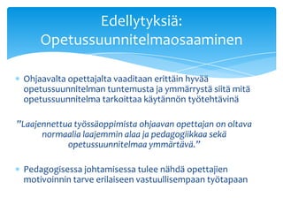 Edellytyksiä:
     Opetussuunnitelmaosaaminen

 Ohjaavalta opettajalta vaaditaan erittäin hyvää
 opetussuunnitelman tuntemusta ja ymmärrystä siitä mitä
 opetussuunnitelma tarkoittaa käytännön työtehtävinä

”Laajennettua työssäoppimista ohjaavan opettajan on oltava
      normaalia laajemmin alaa ja pedagogiikkaa sekä
            opetussuunnitelmaa ymmärtävä.”

 Pedagogisessa johtamisessa tulee nähdä opettajien
 motivoinnin tarve erilaiseen vastuullisempaan työtapaan
 