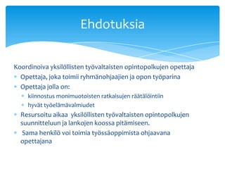 Ehdotuksia

Koordinoiva yksilöllisten työvaltaisten opintopolkujen opettaja
  Opettaja, joka toimii ryhmänohjaajien ja opon työparina
  Opettaja jolla on:
    kiinnostus monimuotoisten ratkaisujen räätälöintiin
    hyvät työelämävalmiudet
  Resursoitu aikaa yksilöllisten työvaltaisten opintopolkujen
  suunnitteluun ja lankojen koossa pitämiseen.
   Sama henkilö voi toimia työssäoppimista ohjaavana
  opettajana
 
