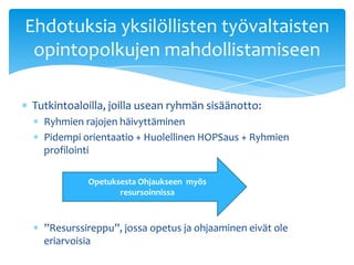 Ehdotuksia yksilöllisten työvaltaisten
 opintopolkujen mahdollistamiseen

Tutkintoaloilla, joilla usean ryhmän sisäänotto:
  Ryhmien rajojen häivyttäminen
  Pidempi orientaatio + Huolellinen HOPSaus + Ryhmien
  profilointi

           Opetuksesta Ohjaukseen myös
                  resursoinnissa



  ”Resurssireppu”, jossa opetus ja ohjaaminen eivät ole
  eriarvoisia
 