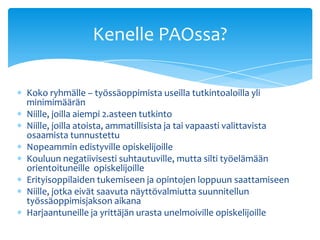 Kenelle PAOssa?

Koko ryhmälle – työssäoppimista useilla tutkintoaloilla yli
minimimäärän
Niille, joilla aiempi 2.asteen tutkinto
Niille, joilla atoista, ammatillisista ja tai vapaasti valittavista
osaamista tunnustettu
Nopeammin edistyville opiskelijoille
Kouluun negatiivisesti suhtautuville, mutta silti työelämään
orientoituneille opiskelijoille
Erityisoppilaiden tukemiseen ja opintojen loppuun saattamiseen
Niille, jotka eivät saavuta näyttövalmiutta suunnitellun
työssäoppimisjakson aikana
Harjaantuneille ja yrittäjän urasta unelmoiville opiskelijoille
 