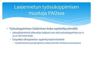 Laajennetun työssäoppimisen
         muotoja PAOssa

Työssäoppimisen lisääminen koko opiskelijaryhmällä
  Jaksojärjestelmä aiheuttaa helposti sen että työssäoppimista on n.
  25 ov tai enemmän.
  Työpaikka lähiopiskelun oppimisympäristöstönä
    työelämäyhteistyö (projektit/ asiakasryhmille tehtävät toteutukset)
 