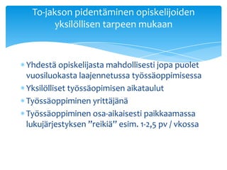 To-jakson pidentäminen opiskelijoiden
      yksilöllisen tarpeen mukaan


Yhdestä opiskelijasta mahdollisesti jopa puolet
vuosiluokasta laajennetussa työssäoppimisessa
Yksilölliset työssäopimisen aikataulut
Työssäoppiminen yrittäjänä
Työssäoppiminen osa-aikaisesti paikkaamassa
lukujärjestyksen ”reikiä” esim. 1-2,5 pv / vkossa
 