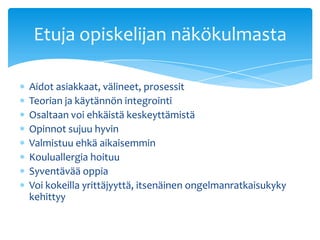 Etuja opiskelijan näkökulmasta

Aidot asiakkaat, välineet, prosessit
Teorian ja käytännön integrointi
Osaltaan voi ehkäistä keskeyttämistä
Opinnot sujuu hyvin
Valmistuu ehkä aikaisemmin
Kouluallergia hoituu
Syventävää oppia
Voi kokeilla yrittäjyyttä, itsenäinen ongelmanratkaisukyky
kehittyy
 