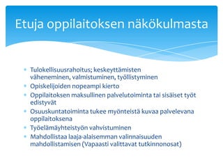 Etuja oppilaitoksen näkökulmasta


  Tulokellisuusrahoitus; keskeyttämisten
  väheneminen, valmistuminen, työllistyminen
  Opiskelijoiden nopeampi kierto
  Oppilaitoksen maksullinen palvelutoiminta tai sisäiset työt
  edistyvät
  Osuuskuntatoiminta tukee myönteistä kuvaa palvelevana
  oppilaitoksena
  Työelämäyhteistyön vahvistuminen
  Mahdollistaa laaja-alaisemman valinnaisuuden
  mahdollistamisen (Vapaasti valittavat tutkinnonosat)
 