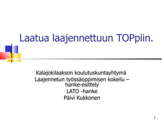 Laatua laajennettuun TOPpiin. Kalajokilaakson koulutuskuntayhtymä  Laajennetun työssäoppimisen kokeilu – hanke-esittely LATO -hanke Päivi Kukkonen 
