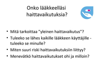Onko lääkkeelläsi
           haittavaikutuksia?

• Mitä tarkoittaa ”yleinen haittavaikutus”?
• Tuleeko se lähes kaikille lääkkeen käyttäjille -
  tuleeko se minulle?
• Miten suuri riski haittavaikutuksiin liittyy?
• Menevätkö haittavaikutukset ohi ja milloin?
 