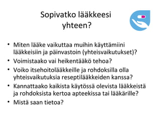 Sopivatko lääkkeesi
                 yhteen?

• Miten lääke vaikuttaa muihin käyttämiini
  lääkkeisiin ja päinvastoin (yhteisvaikutukset)?
• Voimistaako vai heikentääkö tehoa?
• Voiko itsehoitolääkkeille ja rohdoksilla olla
  yhteisvaikutuksia reseptilääkkeiden kanssa?
• Kannattaako kaikista käytössä olevista lääkkeistä
  ja rohdoksista kertoa apteekissa tai lääkärille?
• Mistä saan tietoa?
 