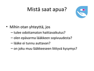 Mistä saat apua?

• Mihin otan yhteyttä, jos
  – tulee odottamaton haittavaikutus?
  – olen epävarma lääkkeen sopivuudesta?
  – lääke ei tunnu auttavan?
  – on joku muu lääkkeeseen liittyvä kysymys?
 
