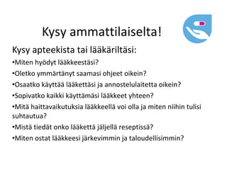 Kysy ammattilaiselta!
Kysy apteekista tai lääkäriltäsi:
•Miten hyödyt lääkkeestäsi?
•Oletko ymmärtänyt saamasi ohjeet oikein?
•Osaatko käyttää lääkettäsi ja annostelulaitetta oikein?
•Sopivatko kaikki käyttämäsi lääkkeet yhteen?
•Mitä haittavaikutuksia lääkkeellä voi olla ja miten niihin tulisi
suhtautua?
•Mistä tiedät onko lääkettä jäljellä reseptissä?
•Miten ostat lääkkeesi järkevimmin ja taloudellisimmin?
 