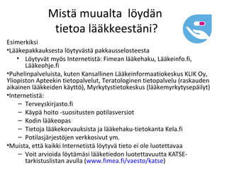 Mistä muualta löydän
               tietoa lääkkeestäni?
Esimerkiksi
•Lääkepakkauksesta löytyvästä pakkausselosteesta
    • Löytyvät myös Internetistä: Fimean lääkehaku, Lääkeinfo.fi,
       Lääkeohje.fi
•Puhelinpalveluista, kuten Kansallinen Lääkeinformaatiokeskus KLIK Oy,
Yliopiston Apteekin tietopalvelut, Teratologinen tietopalvelu (raskauden
aikainen lääkkeiden käyttö), Myrkytystietokeskus (lääkemyrkytysepäilyt)
•Internetistä:
     – Terveyskirjasto.fi
     – Käypä hoito -suositusten potilasversiot
     – Kodin lääkeopas
     – Tietoja lääkekorvauksista ja lääkehaku-tietokanta Kela.fi
     – Potilasjärjestöjen verkkosivut ym.
•Muista, että kaikki Internetistä löytyvä tieto ei ole luotettavaa
     – Voit arvioida löytämäsi lääketiedon luotettavuutta KATSE-
       tarkistuslistan avulla (www.fimea.fi/vaesto/katse)
 