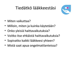 Tiedätkö lääkkeestäsi

•   Miten vaikuttaa?
•   Milloin, miten ja kuinka käytetään?
•   Onko yleisiä haittavaikutuksia?
•   Voitko itse ehkäistä haittavaikutuksia?
•   Sopivatko kaikki lääkkeesi yhteen?
•   Mistä saat apua ongelmatilanteissa?
 