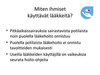 Miten ihmiset
            käyttävät lääkkeitä?

• Pitkäaikaissairauksia sairastavista potilaista
  noin puolella lääkehoito onnistuu
• Puolella potilaista lääkehoito ei onnistu
  tavoitteiden mukaisesti
• Useilla lääkkeiden käyttäjillä on vaikeuksia
  seurata hoito-ohjeita
 