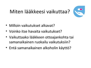 Miten lääkkeesi vaikuttaa?

• Milloin vaikutukset alkavat?
• Voinko itse havaita vaikutukset?
• Vaikuttaako lääkkeen ottoajankohta tai
  samanaikainen ruokailu vaikutuksiin?
• Entä samanaikainen alkoholin käyttö?
 
