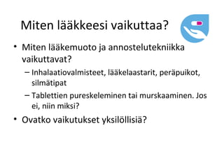 Miten lääkkeesi vaikuttaa?
• Miten lääkemuoto ja annostelutekniikka
  vaikuttavat?
  – Inhalaatiovalmisteet, lääkelaastarit, peräpuikot,
    silmätipat
  – Tablettien pureskeleminen tai murskaaminen. Jos
    ei, niin miksi?
• Ovatko vaikutukset yksilöllisiä?
 