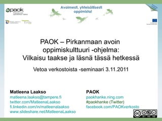 PAOK – Pirkanmaan avoin
             oppimiskulttuuri -ohjelma:
      Vilkaisu taakse ja läsnä tässä hetkessä
           Vetoa verkostoista -seminaari 3.11.2011



Matleena Laakso                     PAOK
matleena.laakso@tampere.fi          paokhanke.ning.com
twitter.com/MatleenaLaakso          #paokhanke (Twitter)
fi.linkedin.com/in/matleenalaakso   facebook.com/PAOKverkosto
www.slideshare.net/MatleenaLaakso
 
