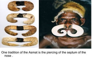 One tradition of the Asmat is the piercing of the septum of the nose . 