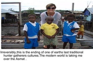Irreversibly,this is the ending of one of earths last traditional hunter gatherers cultures.The modern world is taking me over the Asmat .  