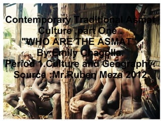 Contemporary Traditional Asmat
Culture ,part One .
"WHO ARE THE ASMAT"
By:Emily Chagolla.
Period 1.Culture and Geography.
Source :Mr.Ruben Meza 2012
 