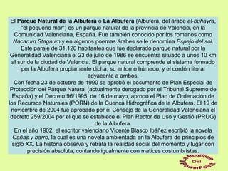 El Parque Natural de la Albufera o La Albufera (Albufera, del árabe al-buhayra,
"el pequeño mar") es un parque natural de la provincia de Valencia, en la
Comunidad Valenciana, España. Fue también conocido por los romanos como
Nacarum Stagnum y en algunos poemas árabes se le denomina Espejo del sol.
Este paraje de 31.120 habitantes que fue declarado parque natural por la
Generalidad Valenciana el 23 de julio de 1986 se encuentra situado a unos 10 km
al sur de la ciudad de Valencia. El parque natural comprende el sistema formado
por la Albufera propiamente dicha, su entorno húmedo, y el cordón litoral
adyacente a ambos.
Con fecha 23 de octubre de 1990 se aprobó el documento de Plan Especial de
Protección del Parque Natural (actualmente derogado por el Tribunal Supremo de
España) y el Decreto 96/1995, de 16 de mayo, aprobó el Plan de Ordenación de
los Recursos Naturales (PORN) de la Cuenca Hidrográfica de la Albufera. El 19 de
noviembre de 2004 fue aprobado por el Consejo de la Generalidad Valenciana el
decreto 259/2004 por el que se establece el Plan Rector de Uso y Gestió (PRUG)
de la Albufera.
En el año 1902, el escritor valenciano Vicente Blasco Ibáñez escribió la novela
Cañas y barro, la cual es una novela ambientada en la Albufera de principios de
siglo XX. La historia observa y retrata la realidad social del momento y lugar con
precisión absoluta, contando igualmente con matices costumbristas.
 
