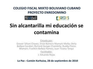 Sin alcantarilla mi educación se contamina Creado por: Grover Siñani Chavez; Erick Romero Mamani Mollo; Delia Balboa Condori; Richard Quispe Chambilla; Ruddy Flores Mamani; Franklin Balboa Ramos; Juan TiconaTarqui Facilitador:  J. Eduardo Rojas COLEGIO FISCAL MIXTO BOLIVIANO CUBANO PROYECTO ENREDOMINO La Paz - Cantón Karhuiza, 28 de septiembre de 2010 