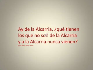 Ay de la Alcarria, ¿qué tienen
los que no son de la Alcarria
y a la Alcarria nunca vienen?
(José María Alfaro Roca)

 