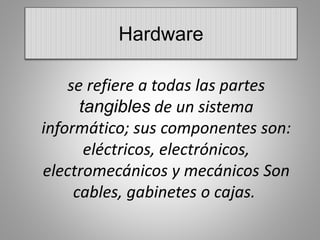 Hardware 
se refiere a todas las partes 
tangibles de un sistema 
informático; sus componentes son: 
eléctricos, electrónicos, 
electromecánicos y mecánicos Son 
cables, gabinetes o cajas. 
 