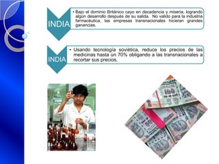 INDIA
• Bajo el dominio Británico cayo en decadencia y miseria, logrando
algún desarrollo después de su salida. No valido para la industria
farmacéutica, las empresas transnacionales hicieran grandes
ganancias.
INDIA
• Usando tecnología soviética, reduce los precios de las
medicinas hasta un 70% obligando a las transnacionales a
recortar sus precios.
 