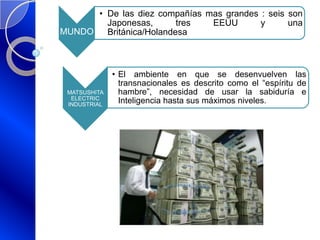 MUNDO
• De las diez compañías mas grandes : seis son
Japonesas, tres EEUU y una
Británica/Holandesa
MATSUSHITA
ELECTRIC
INDUSTRIAL
• El ambiente en que se desenvuelven las
transnacionales es descrito como el “espíritu de
hambre”, necesidad de usar la sabiduría e
Inteligencia hasta sus máximos niveles.
 