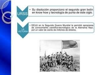 URSS
• Su disolución proporciono el segundo gran botín
en know how y tecnología de punta de este siglo.
LA
VICTORIA
• EEUU en la Segunda Guerra Mundial le permitió apropiarse
de conocimiento científico-tecnológico de la Alemania Nazi,
por un valor de ciento de millones de dólares.
 