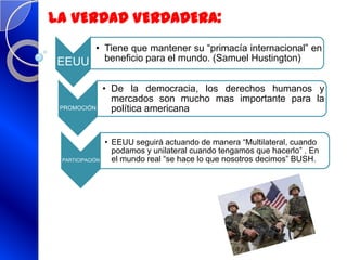 EEUU
• Tiene que mantener su “primacía internacional” en
beneficio para el mundo. (Samuel Hustington)
LA VERDAD VERDADERA:
PROMOCIÓN
• De la democracia, los derechos humanos y
mercados son mucho mas importante para la
política americana
PARTICIPACIÓN
• EEUU seguirá actuando de manera “Multilateral, cuando
podamos y unilateral cuando tengamos que hacerlo” . En
el mundo real “se hace lo que nosotros decimos” BUSH.
 