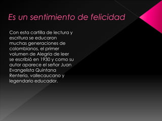 Con esta cartilla de lectura y
escritura se educaron
muchas generaciones de
colombianos, el primer
volumen de Alegría de leer
se escribió en 1930 y como su
autor aparece el señor Juan
Evangelista Quintana
Rentería, vallecaucano y
legendario educador.